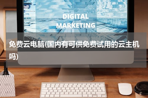 免费云电脑(国内有可供免费试用的云主机吗)