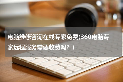 电脑维修咨询在线专家免费(360电脑专家远程服务需要收费吗？)