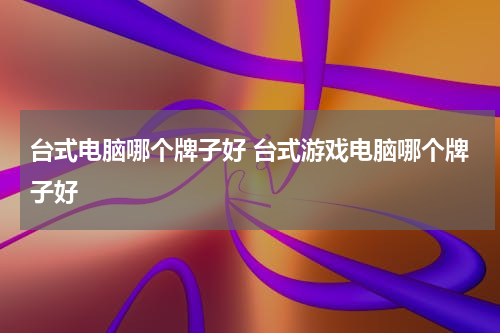 台式电脑哪个牌子好 台式游戏电脑哪个牌子好
