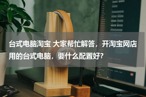 台式电脑淘宝 大家帮忙解答，开淘宝网店用的台式电脑，要什么配置好？
