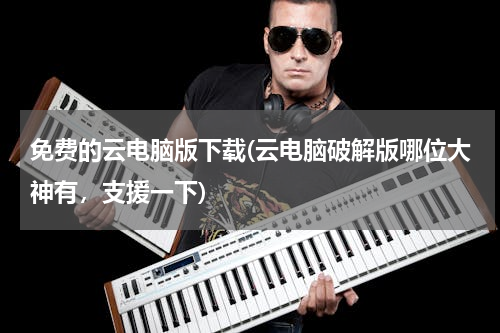 免费的云电脑版下载(云电脑破解版哪位大神有，支援一下)