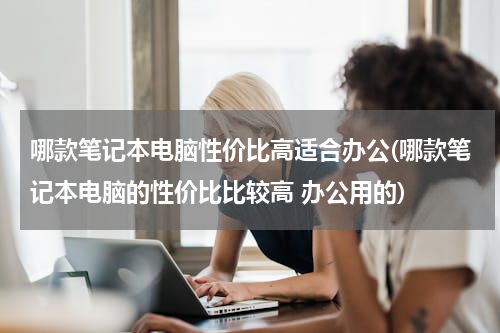 哪款笔记本电脑性价比高适合办公(哪款笔记本电脑的性价比比较高 办公用的)