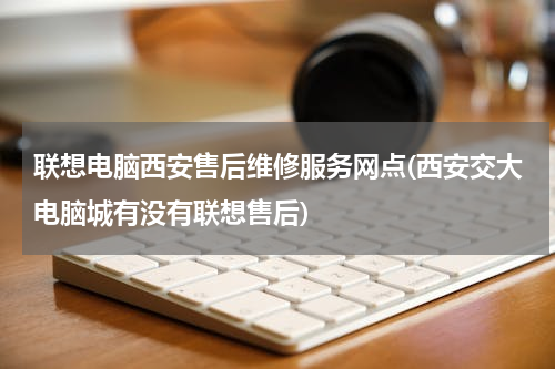 联想电脑西安售后维修服务网点(西安交大电脑城有没有联想售后)