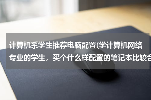 计算机系学生推荐电脑配置(学计算机网络专业的学生，买个什么样配置的笔记本比较合适？)