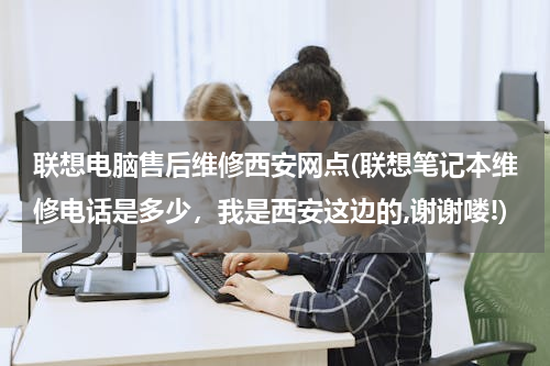 联想电脑售后维修西安网点(联想笔记本维修电话是多少，我是西安这边的,谢谢喽!)
