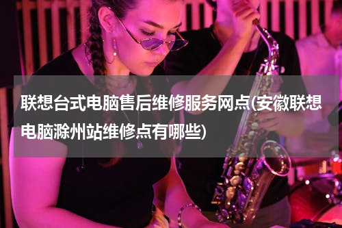联想台式电脑售后维修服务网点(安徽联想电脑滁州站维修点有哪些)