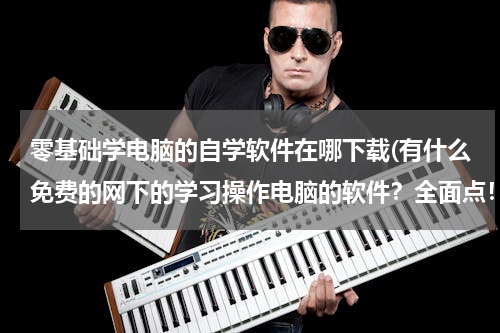 零基础学电脑的自学软件在哪下载(有什么免费的网下的学习操作电脑的软件？全面点！)