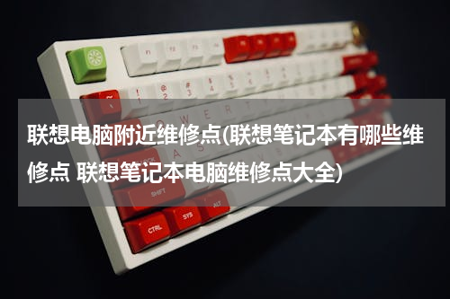 联想电脑附近维修点(联想笔记本有哪些维修点 联想笔记本电脑维修点大全)