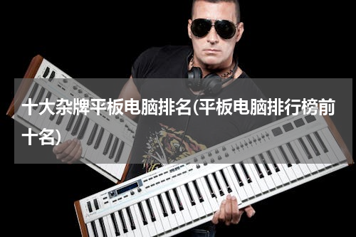 十大杂牌平板电脑排名(平板电脑排行榜前十名)