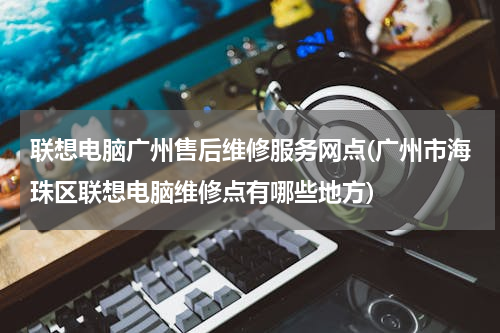 联想电脑广州售后维修服务网点(广州市海珠区联想电脑维修点有哪些地方)