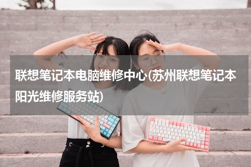 联想笔记本电脑维修中心(苏州联想笔记本阳光维修服务站)
