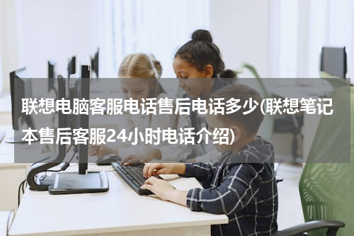 联想电脑客服电话售后电话多少(联想笔记本售后客服24小时电话介绍)