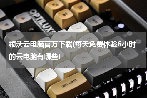 领沃云电脑官方下载(每天免费体验6小时的云电脑有哪些)