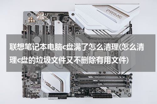 联想笔记本电脑c盘满了怎么清理(怎么清理c盘的垃圾文件又不删除有用文件)