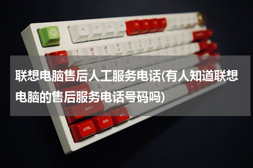 联想电脑售后人工服务电话(有人知道联想电脑的售后服务电话号码吗)