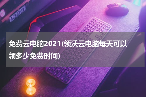 免费云电脑2021(领沃云电脑每天可以领多少免费时间)