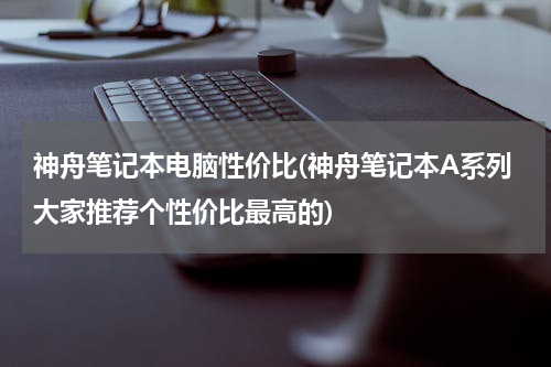 神舟笔记本电脑性价比(神舟笔记本A系列大家推荐个性价比最高的)