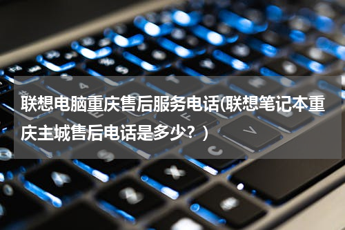 联想电脑重庆售后服务电话(联想笔记本重庆主城售后电话是多少？)