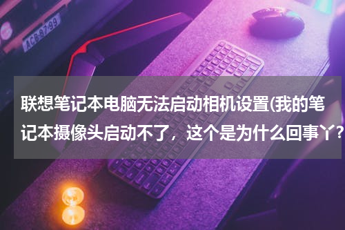 联想笔记本电脑无法启动相机设置(我的笔记本摄像头启动不了，这个是为什么回事丫？求帮助)
