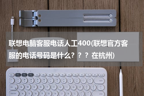 联想电脑客服电话人工400(联想官方客服的电话号码是什么？？？在杭州)