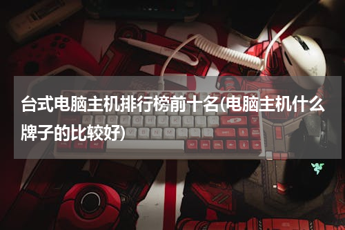 台式电脑主机排行榜前十名(电脑主机什么牌子的比较好)