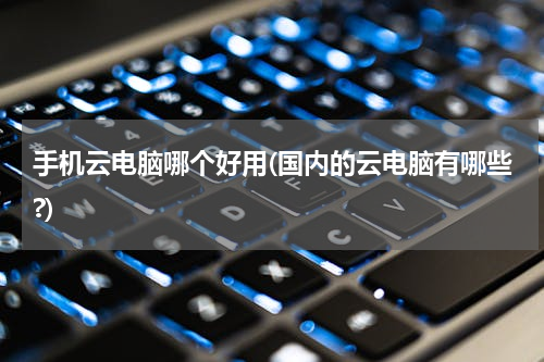手机云电脑哪个好用(国内的云电脑有哪些?)