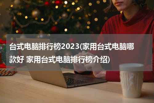 台式电脑排行榜2023(家用台式电脑哪款好 家用台式电脑排行榜介绍)