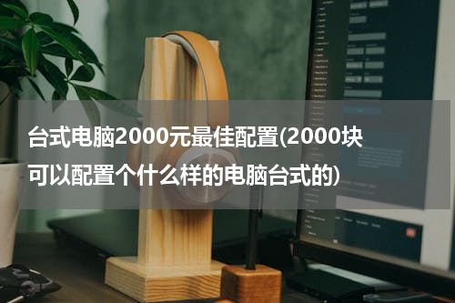 台式电脑2000元最佳配置(2000块可以配置个什么样的电脑台式的)