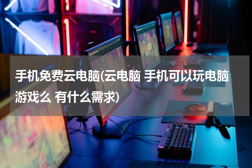 手机免费云电脑(云电脑 手机可以玩电脑游戏么 有什么需求)