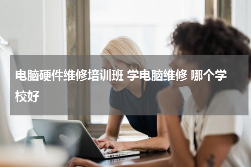 电脑硬件维修培训班 学电脑维修 哪个学校好