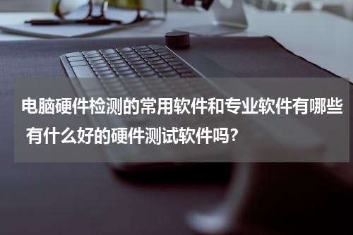 电脑硬件检测的常用软件和专业软件有哪些 有什么好的硬件测试软件吗？