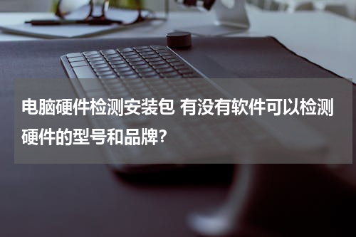 电脑硬件检测安装包 有没有软件可以检测硬件的型号和品牌？