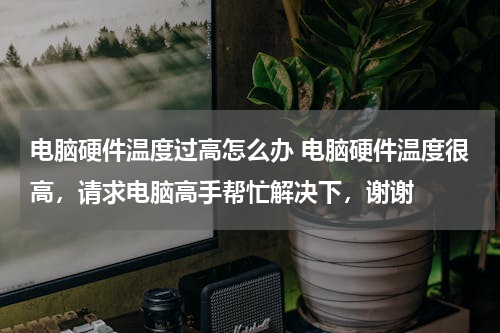 电脑硬件温度过高怎么办 电脑硬件温度很高，请求电脑高手帮忙解决下，谢谢