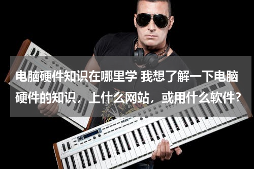 电脑硬件知识在哪里学 我想了解一下电脑硬件的知识，上什么网站，或用什么软件？