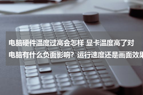电脑硬件温度过高会怎样 显卡温度高了对电脑有什么负面影响？运行速度还是画面效果？还是……？