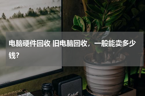电脑硬件回收 旧电脑回收，一般能卖多少钱？