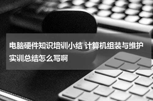 电脑硬件知识培训小结 计算机组装与维护实训总结怎么写啊