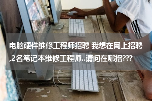 电脑硬件维修工程师招聘 我想在网上招聘,2名笔记本维修工程师..请问在哪招???