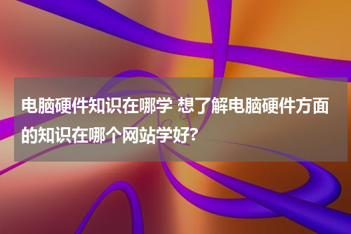 电脑硬件知识在哪学 想了解电脑硬件方面的知识在哪个网站学好?