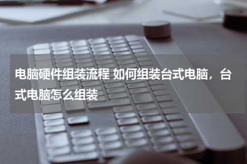 电脑硬件组装流程 如何组装台式电脑，台式电脑怎么组装
