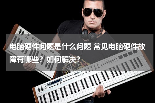 电脑硬件问题是什么问题 常见电脑硬件故障有哪些？如何解决？