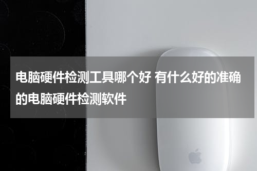 电脑硬件检测工具哪个好 有什么好的准确的电脑硬件检测软件