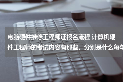 电脑硬件维修工程师证报名流程 计算机硬件工程师的考试内容有那些，分别是什么每年的时间，报名需要什么手续