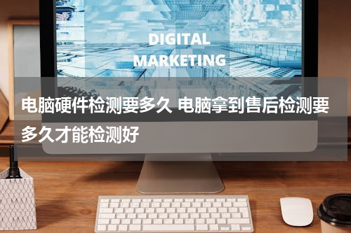 电脑硬件检测要多久 电脑拿到售后检测要多久才能检测好