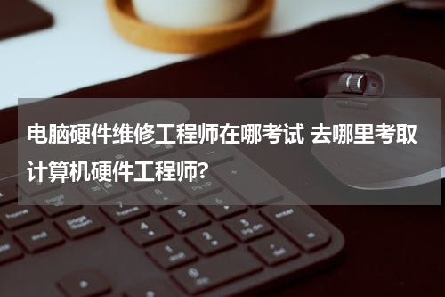 电脑硬件维修工程师在哪考试 去哪里考取计算机硬件工程师?