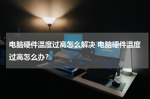 电脑硬件温度过高怎么解决 电脑硬件温度过高怎么办？