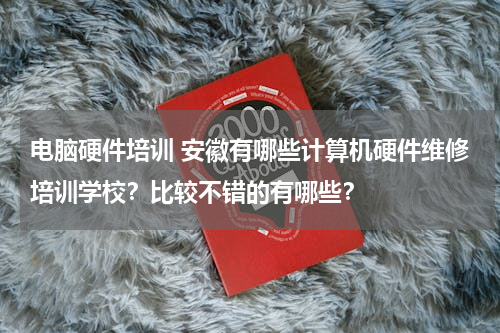 电脑硬件培训 安徽有哪些计算机硬件维修培训学校？比较不错的有哪些？