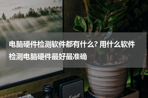 电脑硬件检测软件都有什么? 用什么软件检测电脑硬件最好最准确