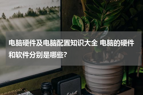 电脑硬件及电脑配置知识大全 电脑的硬件和软件分别是哪些?