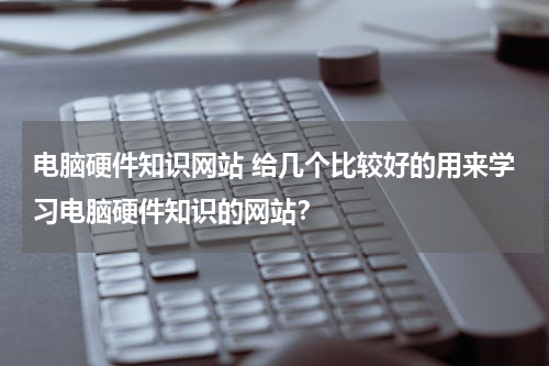 电脑硬件知识网站 给几个比较好的用来学习电脑硬件知识的网站？